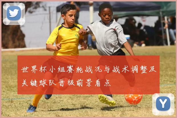 世界杯小组赛轮战况与战术调整及关键球队晋级前景看点