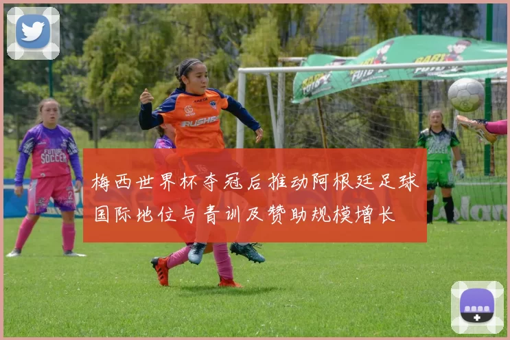 梅西世界杯夺冠后推动阿根廷足球国际地位与青训及赞助规模增长