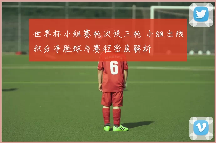 世界杯小组赛轮次设三轮 小组出线积分净胜球与赛程密度解析