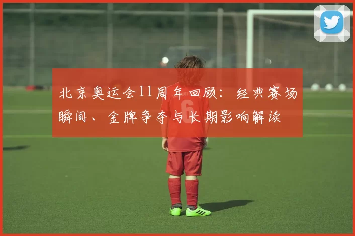 北京奥运会11周年回顾：经典赛场瞬间、金牌争夺与长期影响解读