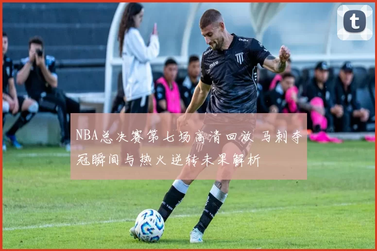 NBA总决赛第七场高清回放 马刺夺冠瞬间与热火逆转未果解析