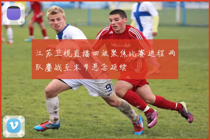 江苏卫视直播回放聚焦比赛进程 两队鏖战至末节悬念延续