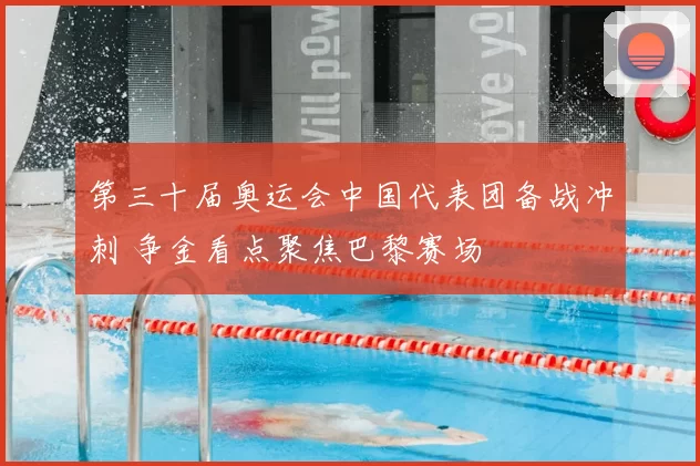 第三十届奥运会中国代表团备战冲刺 争金看点聚焦巴黎赛场