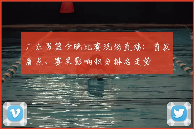 广东男篮今晚比赛现场直播：首发看点、赛果影响积分排名走势