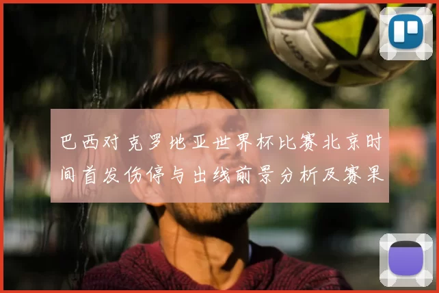 巴西对克罗地亚世界杯比赛北京时间首发伤停与出线前景分析及赛果看点