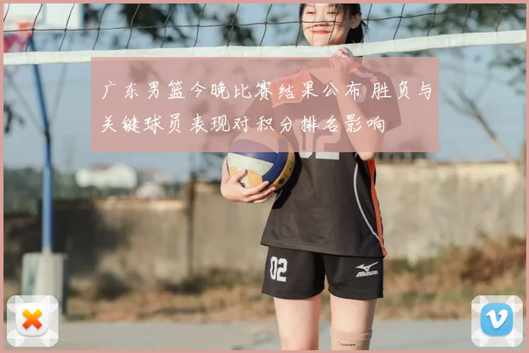 广东男篮今晚比赛结果公布 胜负与关键球员表现对积分排名影响