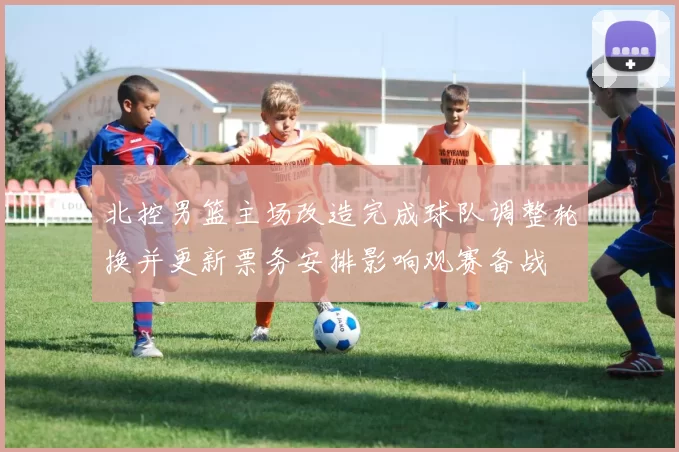 北控男篮主场改造完成球队调整轮换并更新票务安排影响观赛备战