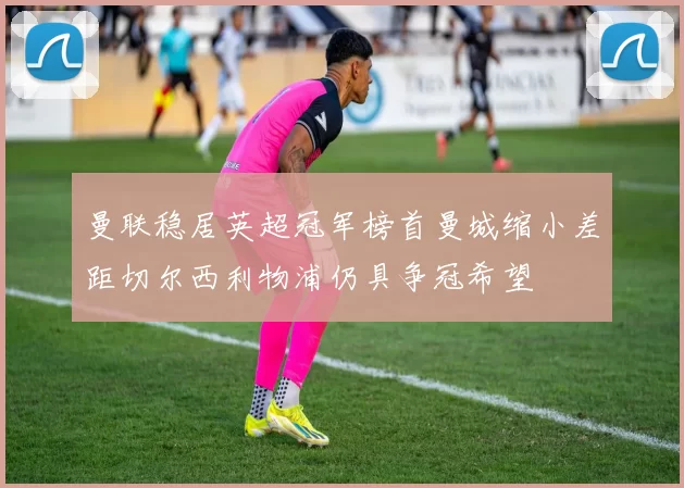 曼联稳居英超冠军榜首曼城缩小差距切尔西利物浦仍具争冠希望