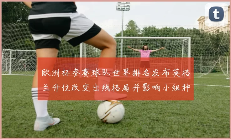欧洲杯参赛球队世界排名发布英格兰升位改变出线格局并影响小组种子