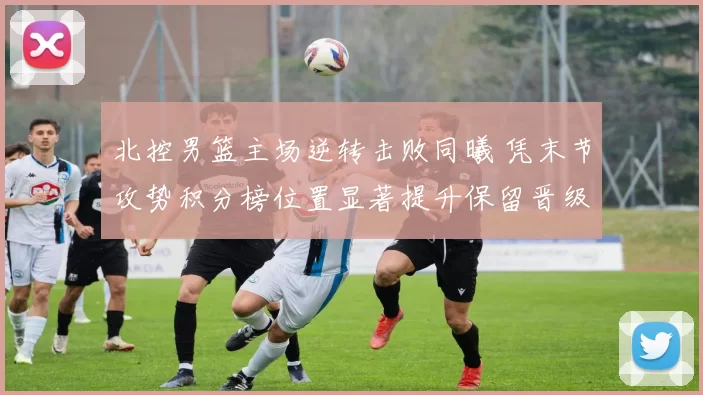 北控男篮主场逆转击败同曦 凭末节攻势积分榜位置显著提升保留晋级希望