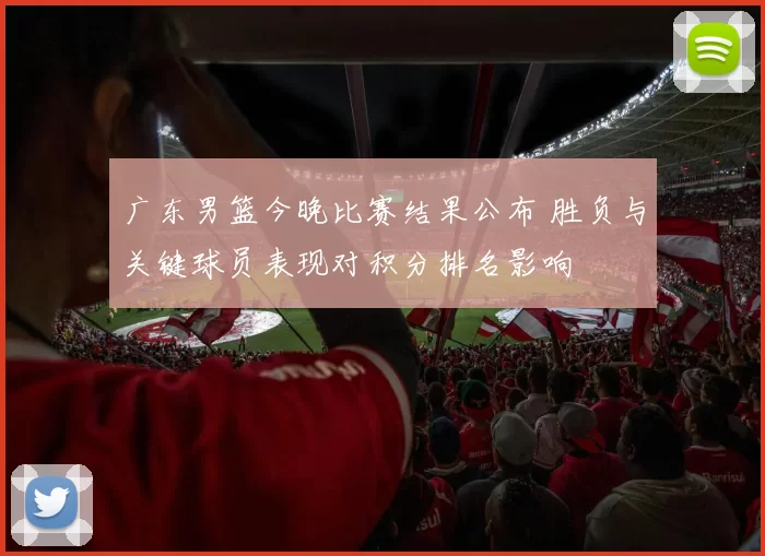 广东男篮今晚比赛结果公布 胜负与关键球员表现对积分排名影响