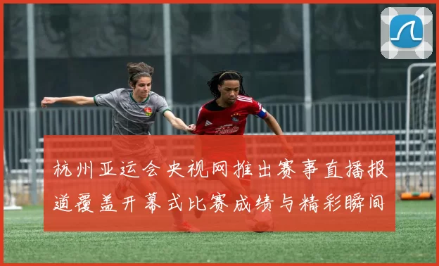 杭州亚运会央视网推出赛事直播报道覆盖开幕式比赛成绩与精彩瞬间