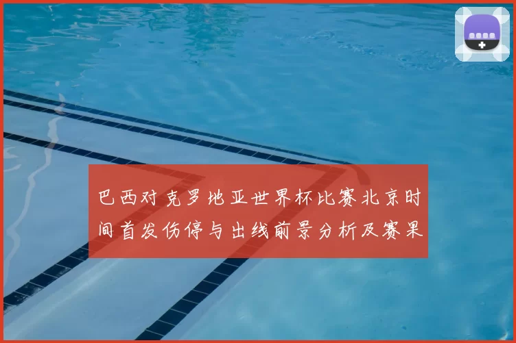 巴西对克罗地亚世界杯比赛北京时间首发伤停与出线前景分析及赛果看点