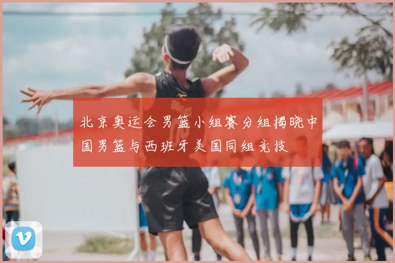 北京奥运会男篮小组赛分组揭晓中国男篮与西班牙美国同组竞技