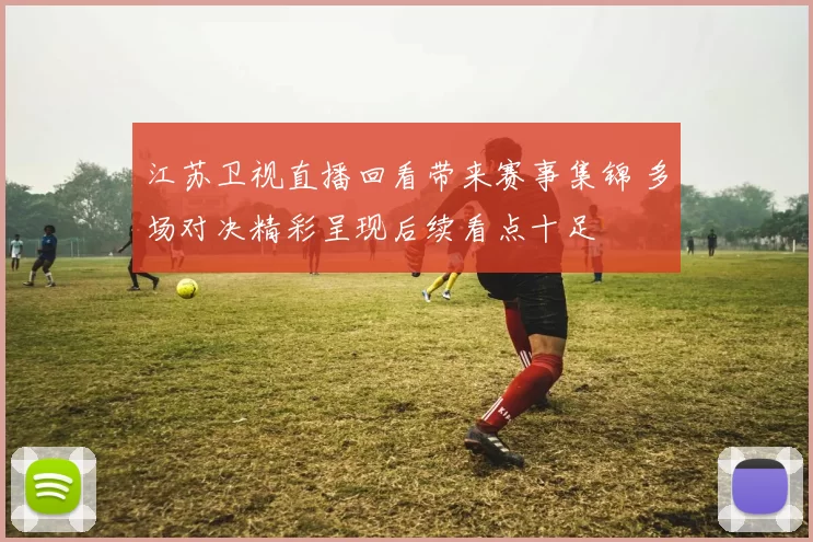江苏卫视直播回看带来赛事集锦 多场对决精彩呈现后续看点十足