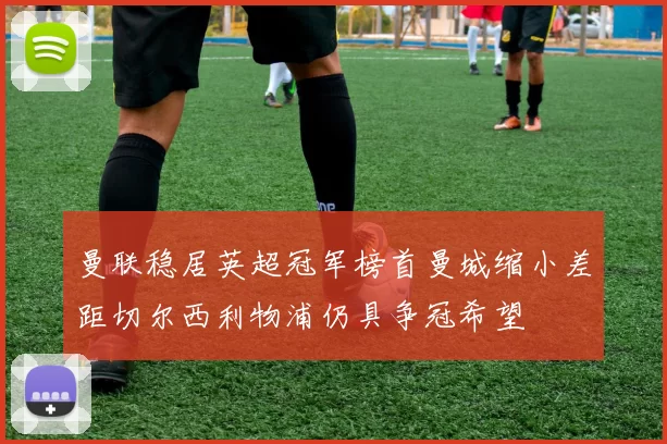 曼联稳居英超冠军榜首曼城缩小差距切尔西利物浦仍具争冠希望