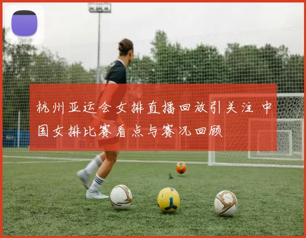 杭州亚运会女排直播回放引关注 中国女排比赛看点与赛况回顾